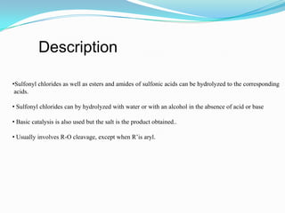 Description

•Sulfonyl chlorides as well as esters and amides of sulfonic acids can be hydrolyzed to the corresponding
 acids.

• Sulfonyl chlorides can by hydrolyzed with water or with an alcohol in the absence of acid or base

• Basic catalysis is also used but the salt is the product obtained..

• Usually involves R-O cleavage, except when R’is aryl.
 