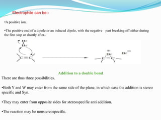 Electrophile can be:-

 •A positive ion.

 •The positive end of a dipole or an induced dipole, with the negative part breaking off either during
 the first step or shortly after..




                                      Addition to a double bond
There are thus three possibilities.

•Both Y and W may enter from the same side of the plane, in which case the addition is stereo
specific and Syn.

•They may enter from opposite sides for stereospecific anti addition.

•The reaction may be nonstereospecific.
 