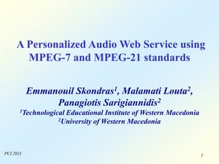 1
A Personalized Audio Web Service using
MPEG-7 and MPEG-21 standards
Emmanouil Skondras1, Malamati Louta2,
Panagiotis Sarigiannidis2
1Technological Educational Institute of Western Macedonia
2University of Western Macedonia
PCI 2011
 