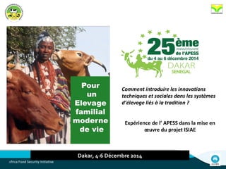 Africa Food Security Initiative
Dakar, 4-6 Décembre 2014
Comment introduire les innovations
techniques et sociales dans les systèmes
d’élevage liés à la tradition ?
Expérience de l’ APESS dans la mise en
œuvre du projet ISIAE
 