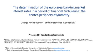 The determination of the euro area banking market
interest rates in a period of financial turbulence: the
center-periphery asymmetry
George Michalopoulos* and Konstantinos Tsermenidis**
* Dpt. of Accounting & Finance, University of Macedonia, Greece, gmich@uom.gr
** Dpt. of Accounting & Finance, University of Macedonia, Greece, tsermeni@uom.edu.gr
At the 14th Biennial Athenian Policy Forum Conference on ‘“CONTEMPORARY ECONOMIC, FINANCIAL,
BUSINESS AND POLICY ISSUES”, University of Piraeus, Greece, July 6-8, 2018
Presented by Konstantinos Tsermenidis
1
 