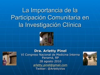 La Importancia de la
Participación Comunitaria en
  la Investigación Clínica



            Dra. Arletty Pinel
   VI Congreso Nacional de Medicina Interna
                  Panamá, RP
                28 agosto 2010
           arletty.pinel@gmail.com
             Twitter: @ArlettyVox
 