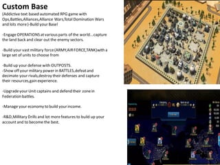 Custom Base
(Addictive text based automated RPG game with
Ops,Battles,Alliances,Alliance Wars,Total Domination Wars
and lots more)-Build your Base!
-EngageOPERATIONS atvariousparts of the world...capture
the land back and clear out the enemy sectors.
-Build your vast military force(ARMY,AIRFORCE,TANK)with a
large set of units to choose from
-Build up your defense with OUTPOSTS.
-Show off your military power in BATTLES,defeatand
decimate your rivals,destroy their defenses and capture
their resources,gainexperience.
-Upgradeyour Unit captains and defend their zonein
Federation battles.
-Manage your economy to build your income.
-R&D,Millitary Drills and lot morefeatures to build up your
accountand to become the best.
 
