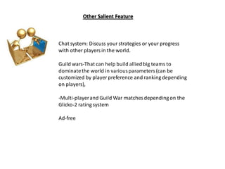 Chat system: Discuss your strategies or your progress
with other playersin the world.
Guild wars-That can help build alliedbig teams to
dominatethe world in variousparameters(can be
customized by player preference and ranking depending
on players),
-Multi-playerand Guild War matches depending on the
Glicko-2 rating system
Ad-free
Other Salient Feature
 