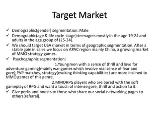 Target Market
 Demographic(gender) segmentation: Male
 Demographic(age & life-cycle stage):teenagers mostlyin the age 19-24 and
adults in the age group of (25-34).
 We should target USA market in terms of geographic segmentation. After a
stable gain in sales we focus on APAC region mainly China, a growing market
of MMO strategy games.
 Psychographic segmentation:
1.Young men with a sense of thrill and love for
adventure gaming(mainlywar games which involve real sense of fear and
gore),PVP matches, strategy(evoking thinking capabilities) are more inclined to
MMO games of this genre.
2.MMORPGplayers who are bored with the soft
gameplayof RPG and want a touch of intense gore, thrill and action to it.
 Give perks and boosts to those who share our social networking pages to
others(referral).
 