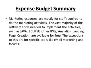Expense Budget Summary
• Marketing expenses are mostly for staff required to
do the marketing activities. The vast majority of the
software tools needed to implement the activities,
such as JAVA, ECLIPSE other IDEs, Analytics, Landing
Page Creation, are available for free. The exceptions
to this are for specific tools like email marketing and
forums.
 