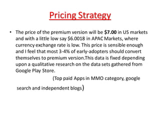 Pricing Strategy
• The price of the premium version will be $7.00 in US markets
and with a little low say $6.0018 in APAC Markets, where
currency exchange rate is low. This price is sensible enough
and I feel that most 3-4% of early-adopters should convert
themselves to premium version.This data is fixed depending
upon a qualitative research on the data sets gathered from
Google Play Store.
(Top paid Apps in MMO category, google
search and independent blogs)
 