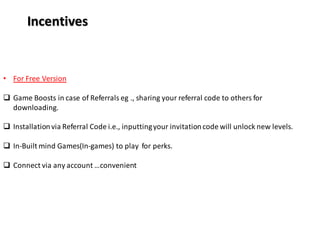 Incentives
• For Free Version
 Game Boosts in case of Referrals eg ., sharing your referral code to others for
downloading.
 Installationvia Referral Code i.e., inputtingyour invitationcode will unlock new levels.
 In-Built mind Games(In-games) to play for perks.
 Connect via any account …convenient
 