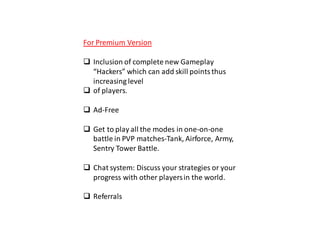 For Premium Version
 Inclusion of complete new Gameplay
“Hackers” which can add skill pointsthus
increasing level
 of players.
 Ad-Free
 Get to play all the modes in one-on-one
battle in PVP matches-Tank, Airforce, Army,
Sentry Tower Battle.
 Chat system: Discuss your strategies or your
progress with other playersin the world.
 Referrals
 
