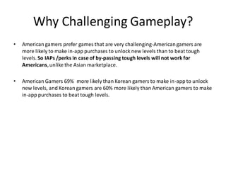 Why Challenging Gameplay?
• American gamers prefer games that are very challenging-Americangamers are
more likely to make in-app purchases to unlock new levels than to beat tough
levels. So IAPs /perks in case of by-passing tough levels will not work for
Americans,unlike the Asian marketplace.
• American Gamers 69% more likely than Korean gamers to make in-app to unlock
new levels, and Korean gamers are 60% more likely than American gamers to make
in-app purchases to beat tough levels.
 