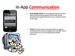 In-App Communication
• Push Notifications: Encouragedesired key actions
(particularly among lapsed users) with action-
oriented messages thatdirect your audience back
to the app.
• Email: Connect with users beyond your app by
sending richer content,images and multiple call to
action that are far reaching without being
intrusive
 