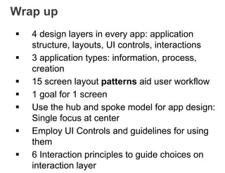 Wrap up
 4 design layers in every app: application
structure, layouts, UI controls, interactions
 3 application types: information, process,
creation
 15 screen layout patterns aid user workflow
 1 goal for 1 screen
 Use the hub and spoke model for app design:
Single focus at center
 Employ UI Controls and guidelines for using
them
 6 Interaction principles to guide choices on
interaction layer
 