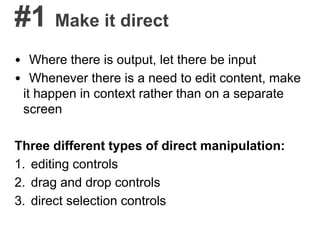 #1 Make it direct
• Where there is output, let there be input
• Whenever there is a need to edit content, make
it happen in context rather than on a separate
screen
Three different types of direct manipulation:
1. editing controls
2. drag and drop controls
3. direct selection controls
 