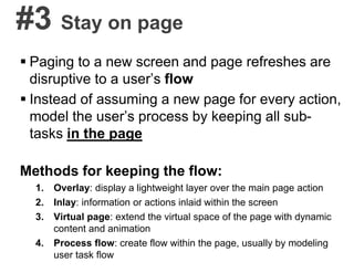 #3 Stay on page
 Paging to a new screen and page refreshes are
disruptive to a user’s flow
 Instead of assuming a new page for every action,
model the user’s process by keeping all sub-
tasks in the page
Methods for keeping the flow:
1. Overlay: display a lightweight layer over the main page action
2. Inlay: information or actions inlaid within the screen
3. Virtual page: extend the virtual space of the page with dynamic
content and animation
4. Process flow: create flow within the page, usually by modeling
user task flow
 