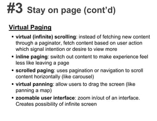 #3 Stay on page (cont’d)
Virtual Paging
 virtual (infinite) scrolling: instead of fetching new content
through a paginator, fetch content based on user action
which signal intention or desire to view more
 inline paging: switch out content to make experience feel
less like leaving a page
 scrolled paging: uses pagination or navigation to scroll
content horizontally (like carousel)
 virtual panning: allow users to drag the screen (like
panning a map)
 zoomable user interface: zoom in/out of an interface.
Creates possibility of infinite screen
 