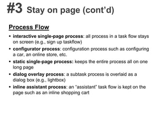 #3 Stay on page (cont’d)
Process Flow
 interactive single-page process: all process in a task flow stays
on screen (e.g., sign up taskflow)
 configurator process: configuration process such as configuring
a car, an online store, etc.
 static single-page process: keeps the entire process all on one
long page
 dialog overlay process: a subtask process is overlaid as a
dialog box (e.g., lightbox)
 inline assistant process: an “assistant” task flow is kept on the
page such as an inline shopping cart
 