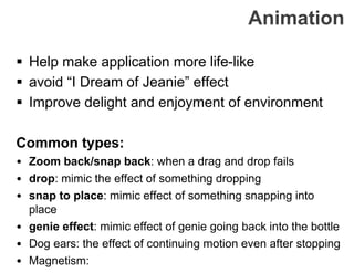 Animation
 Help make application more life-like
 avoid “I Dream of Jeanie” effect
 Improve delight and enjoyment of environment
Common types:
• Zoom back/snap back: when a drag and drop fails
• drop: mimic the effect of something dropping
• snap to place: mimic effect of something snapping into
place
• genie effect: mimic effect of genie going back into the bottle
• Dog ears: the effect of continuing motion even after stopping
• Magnetism:
 