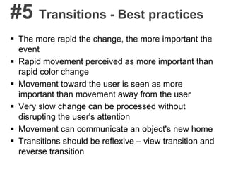 #5 Transitions - Best practices
 The more rapid the change, the more important the
event
 Rapid movement perceived as more important than
rapid color change
 Movement toward the user is seen as more
important than movement away from the user
 Very slow change can be processed without
disrupting the user's attention
 Movement can communicate an object's new home
 Transitions should be reflexive – view transition and
reverse transition
 