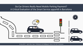 Do	Car	Drivers	Really Need	Mobile	Parking Payment?
A	Critical	Evaluation	of the Smart	Service	apparkB in	Barcelona
14	July	2017	|		Aylin	Ilhan,	Kaja J.	Fietkiewicz	and	Wolfgang	G.	Stock|	HCII	2017	Vancouver
P$
 