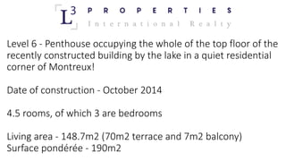 Level 6	- Penthouse	occupying the	whole of	the	top	floor of	the	
recently constructed building	by	the	lake in	a	quiet	residential
corner	of	Montreux!	
Date	of	construction	- October 2014	
4.5	rooms,	of	which 3	are	bedrooms
Living	area	- 148.7m2	(70m2	terrace and	7m2	balcony)	
Surface	pondérée	- 190m2
 