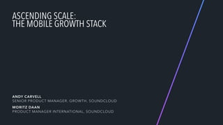 ASCENDING SCALE:  
THE MOBILE GROWTH STACK
 
 
 
 
 
ANDY CARVELL 
SENIOR PRODUCT MANAGER, GROWTH, SOUNDCLOUD
MORITZ DAAN 
PRODUCT MANAGER INTERNATIONAL, SOUNDCLOUD
 