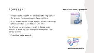 P O W E R ( P )
• Power is defined as th the time rate of doing work/ is
the amount f energy converted per unit time
• Great power means a large amount of work or energy
is transferred or converted per unit time.
Eg. When a car accelerates rapidly it does a large
amount of work by consuming fuel energy in a short
period of time
• Power is a scalar quantity
Work is done over a a given time
No force or movement
 