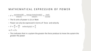 M AT H E M AT I C A L E X P R E S S I O N O F P O W E R
• 𝑃 =
$%&'(%)*(,)
./0*(1)
=
*)*&23 .&5)67*&*((8)
./0*(1)
=
9%:;*
6*<%)(
• The SI units of power is J/s or Watt
• Power can also be expressed in terms of force and velocity
• 𝑃 =
,
1
=
=>
1
𝑣𝑒𝑙𝑜𝑐𝑖𝑡𝑦 𝑣 =
>
1
⇒ 𝑃 = 𝐹𝑣
• This indicates that in a system the greater the force produce to move the system the
greater the power
 