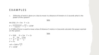 E X A M P L E S
1. 250Joules of work is done on a box to move it a distance of 5meters in 2 seconds what is the
power of this system?
Soln
W=250𝐽 𝐷 = 5𝑚 𝑇 = 2𝑠
𝑃 =
!"#$%"&'(!)
*+,'(-)
⇒
./0
.
= 125𝑊
2. If 50N of force is used to move a box of distance 5 meters in 2seconds calculate the power exerted
on the system.
Soln
𝐹 = 50𝑁 𝐷 = 5𝑚 𝑇 = 2𝑠
𝑣 =
𝐷
𝑇
=
5𝑚
2𝑠
=
2.5𝑚
𝑠
𝑃 = 𝐹𝑣
⇒P = 50𝑁×
../,
2
𝑃 = 125𝑊
 
