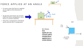 F O R C E A P P L I E D AT A N A N G L E
• In some cases the force is applied
at an angle to the direction of
travel
• To get the work done we resolve
from the force component, since
force is a vector quantity
• Only the x component contribute
work and not the Y component.
=Fsinθ
=Fcosθ
W= Fdcosθ
N.B:
applies for any
scenario with a
constant force
applied over a
certain distnce
 