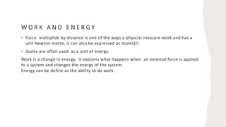 W O R K A N D E N E R G Y
• Force multiplide by distance is one of the ways a physcist measure work and has a
unit Newton metre, it can also be expressed as Joules(J)
• Joules are often used as a unit of energy.
Work is a change in energy, it explains what happens when an external force is applied
to a system and changes the energy of the system.
Energy can be define as the ability to do work.
 