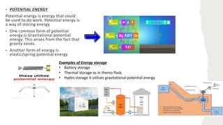 • POTENTIAL ENERGY
Potential energy is energy that could
be used to do work. Potential energy is
a way of storing energy.
• One common form of potential
energy is Gravitational potential
energy. This arises from the fact that
gravity exists.
• Another form of energy is
elastic/spring potential energy
Examples of Energy storage
• Battery storage
• Thermal storage as in themo flask.
• Hydro storage it utilizes gravitational potential energy
 