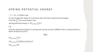 S P R I N G P O T E N T I A L E N E R G Y
• 𝐹 = 𝑘𝑥 ⇒ Hooke’s law
As you change the shape of a spring so does the force experienced changes.
From W=∫
.!
."
𝐹𝑑𝑥 and Hooke’s Law
spring potential energy ⇒ 𝑃𝐸/01234=
5
6
𝑘𝑥6
E.g.
Find the potential energy of a spring with spring constant 200N/m that is compressed by a
block of distance 0.5m?
Soln
𝑃𝐸/01234=
5
6
𝑘𝑥6
𝑃𝐸/01234=
5
6
(200𝑁/𝑚)(0.5𝑚)6
𝑃𝐸/01234=25J
 