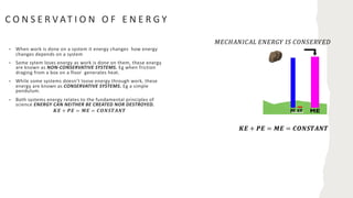 C O N S E R V AT I O N O F E N E R G Y
• When work is done on a system it energy changes how energy
changes depends on a system
• Some sytem loses energy as work is done on them, these energy
are known as NON-CONSERVATIVE SYSTEMS. Eg when friction
draging from a box on a floor generates heat.
• While some systems doesn’t loose energy through work, these
energy are known as CONSERVATIVE SYSTEMS. Eg a simple
pendulum.
• Both systems energy relates to the fundamental principles of
science ENERGY CAN NEITHER BE CREATED NOR DESTROYED.
𝑲𝑬 + 𝑷𝑬 = 𝑴𝑬 = 𝑪𝑶𝑵𝑺𝑻𝑨𝑵𝑻
𝑲𝑬 + 𝑷𝑬 = 𝑴𝑬 = 𝑪𝑶𝑵𝑺𝑻𝑨𝑵𝑻
𝑀𝐸𝐶𝐻𝐴𝑁𝐼𝐶𝐴𝐿 𝐸𝑁𝐸𝑅𝐺𝑌 𝐼𝑆 𝐶𝑂𝑁𝑆𝐸𝑅𝑉𝐸𝐷
 