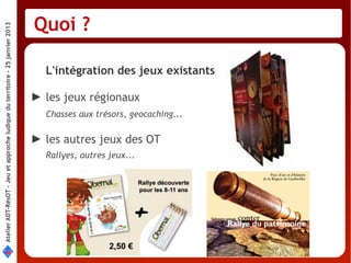 Quoi ?
Atelier ADT-RésOT – Jeu et approche ludique du territoire - 25 janvier 2013




                                                                                L'intégration des jeux existants

                                                                              ► les jeux régionaux 
                                                                                Chasses aux trésors, geocaching...

                                                                              ► les autres jeux des OT
                                                                                Rallyes, autres jeux...
 