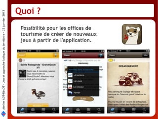 Quoi ?
Atelier ADT-RésOT – Jeu et approche ludique du territoire - 25 janvier 2013




                                                                               Possibilité pour les offices de
                                                                               tourisme de créer de nouveaux
                                                                               jeux à partir de l'application.
 