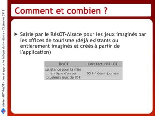 Comment et combien ?
Atelier ADT-RésOT – Jeu et approche ludique du territoire - 25 janvier 2013




                                                                              ► Saisie par le RésOT-Alsace pour les jeux imaginés par
                                                                                les offices de tourisme (déjà existants ou
                                                                                entièrement imaginés et créés à partir de
                                                                                l'application)

                                                                                                    RésOT           Coût facturé à l'OT
                                                                                          Assistance pour la mise
                                                                                              en ligne d'un ou      80 € / demi-journée
                                                                                           plusieurs jeux de l'OT
 