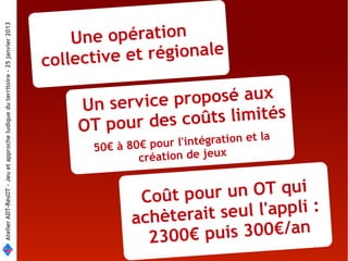 opération
Atelier ADT-RésOT – Jeu et approche ludique du territoire - 25 janvier 2013




                                                                                  Une
                                                                              collective et régionale

                                                                                  Un serv ice proposé aux
                                                                                  OT pour des c oûts limités
                                                                                                   l' intégration et la
                                                                                    50€ à 80€ pour
                                                                                            création de jeux


                                                                                            Coût pou r un OT qui
                                                                                           achèterait s eul l'appli :
                                                                                             2300€ pu  is 300€/an
 