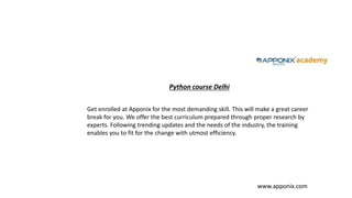 Python course Delhi
www.apponix.com
Get enrolled at Apponix for the most demanding skill. This will make a great career
break for you. We offer the best curriculum prepared through proper research by
experts. Following trending updates and the needs of the industry, the training
enables you to fit for the change with utmost efficiency.
 