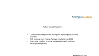 www.apponix.com
Python Course Objectives
• Learn how to use Python for writing and deploying Pig, UDF and
Hive UDF
• Web Scraping, Json Parsing, Package installations and XLS
• Developing excellent practical knowledge through real-time
industry based projects
 