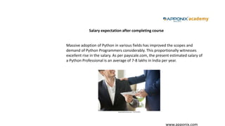 www.apponix.com
Salary expectation after completing course
Massive adoption of Python in various fields has improved the scopes and
demand of Python Programmers considerably. This proportionally witnesses
excellent rise in the salary. As per payscale.com, the present estimated salary of
a Python Professional is an average of 7-8 lakhs in India per year.
 