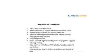 Why Should You Learn Python?
• 100% career-oriented training
• Greater possibility of assured placement around the globe
• Millions of opportunities and numerous job-roles
• Python is the most prominent developer friendly scripting
language presently available.
• Free and open source
• Object-oriented, High-level and dynamic language that supports
GUI programming
• Most preferred in the fields of AI, Robotics, Web Development
and DevOps.
• Possesses strong libraries for the manipulation and analysis of
data
 