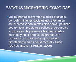 ESTATUS MIGRATORIO COMO DSS 
Los migrantes mayormente están afectados 
por determinantes sociales que afectan su 
salud como lo son la exclusión social, políticas 
económicas, problemas políticos, personales 
y culturales, la pobreza y las inequidades 
sociales y en el proceso migratorio son 
expuestos a experiencias que inciden 
directamente en su salud mental y física 
(Davies, Basten & Frattini, 2006). 
 