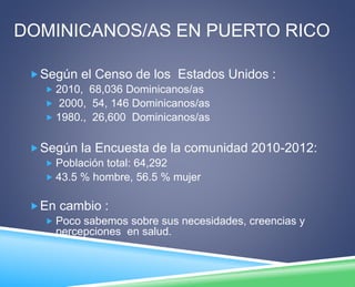 DOMINICANOS/AS EN PUERTO RICO 
Según el Censo de los Estados Unidos : 
 2010, 68,036 Dominicanos/as 
 2000, 54, 146 Dominicanos/as 
 1980., 26,600 Dominicanos/as 
Según la Encuesta de la comunidad 2010-2012: 
 Población total: 64,292 
 43.5 % hombre, 56.5 % mujer 
En cambio : 
 Poco sabemos sobre sus necesidades, creencias y 
percepciones en salud. 
 
