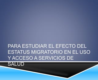 PARA ESTUDIAR EL EFECTO DEL 
ESTATUS MIGRATORIO EN EL USO 
Y ACCESO A SERVICIOS DE 
SALUD 
 