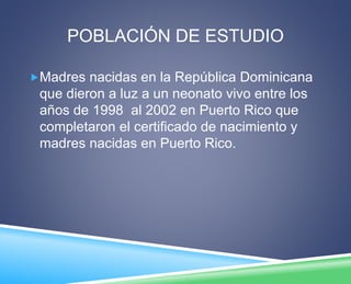 POBLACIÓN DE ESTUDIO 
Madres nacidas en la República Dominicana 
que dieron a luz a un neonato vivo entre los 
años de 1998 al 2002 en Puerto Rico que 
completaron el certificado de nacimiento y 
madres nacidas en Puerto Rico. 
 