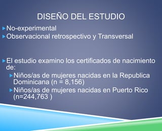DISEÑO DEL ESTUDIO 
No-experimental 
Observacional retrospectivo y Transversal 
El estudio examino los certificados de nacimiento 
de: 
Niños/as de mujeres nacidas en la Republica 
Dominicana (n = 8,156) 
Niños/as de mujeres nacidas en Puerto Rico 
(n=244,763 ) 
 