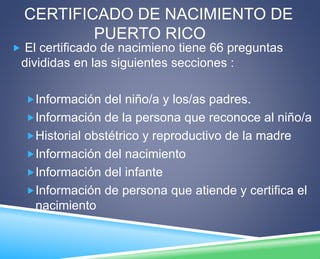 CERTIFICADO DE NACIMIENTO DE 
PUERTO RICO 
 El certificado de nacimieno tiene 66 preguntas 
divididas en las siguientes secciones : 
Información del niño/a y los/as padres. 
Información de la persona que reconoce al niño/a 
Historial obstétrico y reproductivo de la madre 
Información del nacimiento 
Información del infante 
Información de persona que atiende y certifica el 
nacimiento 
 