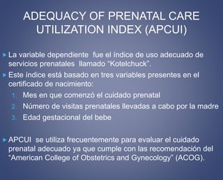 ADEQUACY OF PRENATAL CARE 
UTILIZATION INDEX (APCUI) 
 La variable dependiente fue el índice de uso adecuado de 
servicios prenatales llamado “Kotelchuck”. 
 Este índice está basado en tres variables presentes en el 
certificado de nacimiento: 
1. Mes en que comenzó el cuidado prenatal 
2. Número de visitas prenatales llevadas a cabo por la madre 
3. Edad gestacional del bebe 
APCUI se utiliza frecuentemente para evaluar el cuidado 
prenatal adecuado ya que cumple con las recomendación del 
“American College of Obstetrics and Gynecology” (ACOG). 
 