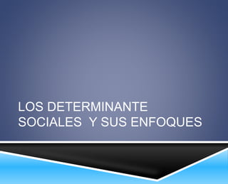 LOS DETERMINANTE 
SOCIALES Y SUS ENFOQUES 
 