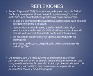 REFLEXIONES 
 Según Raphael (2008) “las ciencias de la salud como la Salud 
Pública y en especial el acercamiento epidemiológico, están 
matizados por características positivistas como por ejemplo: 
1. el uso de acercamientos cuantitativo estadísticos para estudiar 
los determinantes a la salud, 
2. tendencias a mirar la salud y enfermedad como algo 
relacionado a la disposición del individuo y sus acciones de 
vez de verlo como influenciada por la estructura social, 
3. se profesa la objetividad y se utilizan acercamiento no-normativos 
4. mantiene un discurso despolitizado de las situaciones de 
salud” (p.224). 
 De acuerdo con De Maio (2010) “la sociología nos ofrece 
perspectivas únicas en el estudio de la salud y enfermedad que 
nos permite entender la naturaleza de los problemas de salud de 
una forma más holística, en contrario a lo que permite la 
perspectiva clínica y biomédica” (p.3). 
 